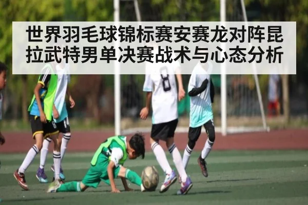 世界羽毛球锦标赛安赛龙对阵昆拉武特男单决赛战术与心态分析