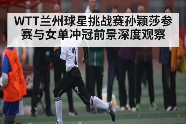 WTT兰州球星挑战赛孙颖莎参赛与女单冲冠前景深度观察