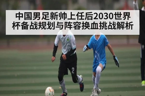 中国男足新帅上任后2030世界杯备战规划与阵容换血挑战解析