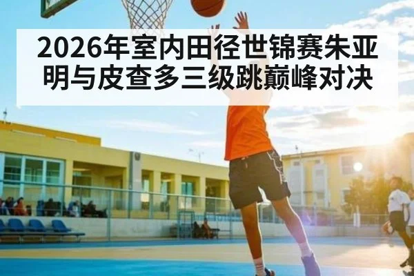 2026年室内田径世锦赛朱亚明与皮查多三级跳巅峰对决