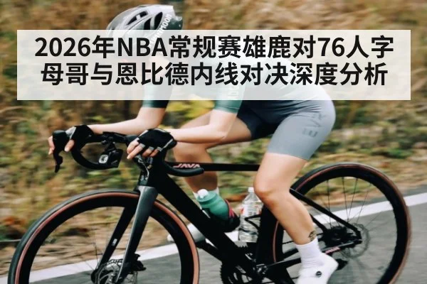 2026年NBA常规赛雄鹿对76人字母哥与恩比德内线对决深度分析